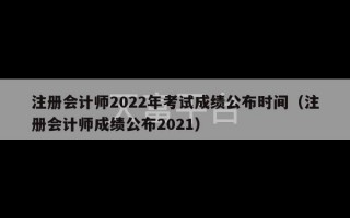 注册会计师2022年考试成绩公布时间（注册会计师成绩公布2021）