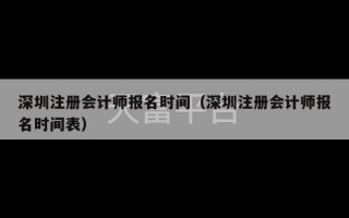 深圳注册会计师报名时间（深圳注册会计师报名时间表）