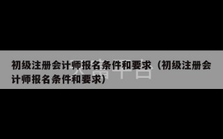 初级注册会计师报名条件和要求（初级注册会计师报名条件和要求）