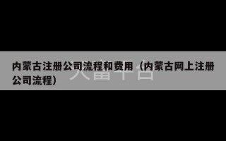 内蒙古注册公司流程和费用（内蒙古网上注册公司流程）