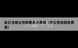 自己注册公司需要多少费用（开公司流程及费用）