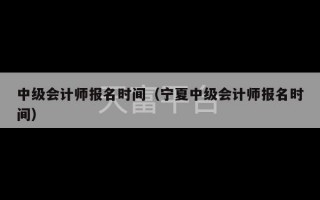 中级会计师报名时间（宁夏中级会计师报名时间）