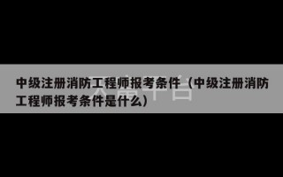 中级注册消防工程师报考条件（中级注册消防工程师报考条件是什么）