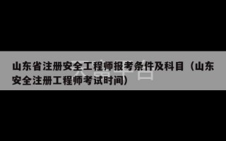 山东省注册安全工程师报考条件及科目（山东安全注册工程师考试时间）