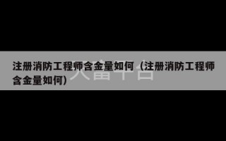 注册消防工程师含金量如何（注册消防工程师含金量如何）