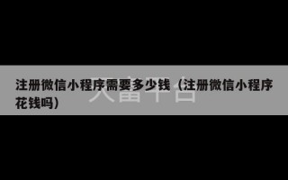 注册微信小程序需要多少钱（注册微信小程序花钱吗）