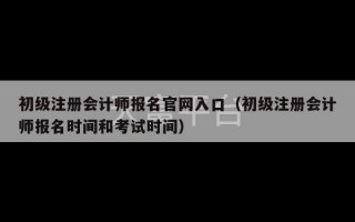 初级注册会计师报名官网入口（初级注册会计师报名时间和考试时间）