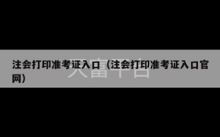 注会打印准考证入口（注会打印准考证入口官网）