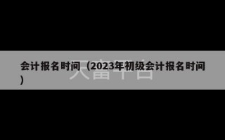 会计报名时间（2023年初级会计报名时间）