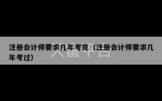 注册会计师要求几年考完（注册会计师要求几年考过）