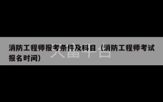 消防工程师报考条件及科目（消防工程师考试报名时间）