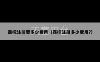 商标注册要多少费用（商标注册多少费用?）