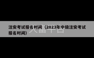 注安考试报名时间（2023年中级注安考试报名时间）