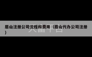 眉山注册公司流程和费用（眉山代办公司注册）