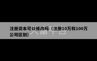 注册资本可以修改吗（注册10万和100万公司区别）