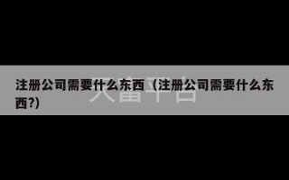 注册公司需要什么东西（注册公司需要什么东西?）