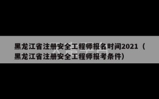 黑龙江省注册安全工程师报名时间2021（黑龙江省注册安全工程师报考条件）