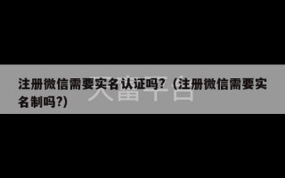 注册微信需要实名认证吗?（注册微信需要实名制吗?）