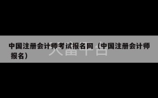 中国注册会计师考试报名网（中国注册会计师 报名）