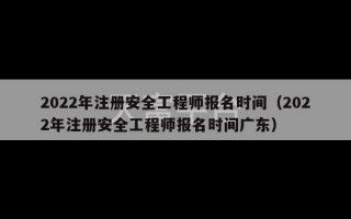 2022年注册安全工程师报名时间（2022年注册安全工程师报名时间广东）