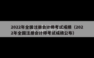 2022年全国注册会计师考试成绩（2022年全国注册会计师考试成绩公布）