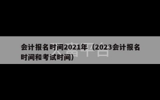 会计报名时间2021年（2023会计报名时间和考试时间）