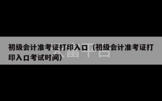 初级会计准考证打印入口（初级会计准考证打印入口考试时间）