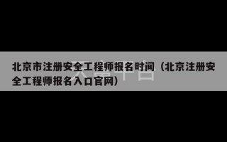 北京市注册安全工程师报名时间（北京注册安全工程师报名入口官网）