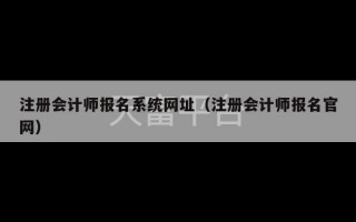 注册会计师报名系统网址（注册会计师报名官网）