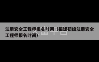 注册安全工程师报名时间（福建初级注册安全工程师报名时间）