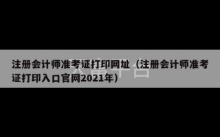 注册会计师准考证打印网址（注册会计师准考证打印入口官网2021年）