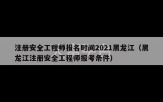 注册安全工程师报名时间2021黑龙江（黑龙江注册安全工程师报考条件）