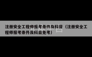 注册安全工程师报考条件及科目（注册安全工程师报考条件及科目免考）