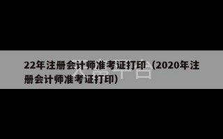 22年注册会计师准考证打印（2020年注册会计师准考证打印）