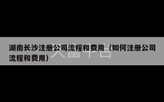 湖南长沙注册公司流程和费用（如何注册公司流程和费用）