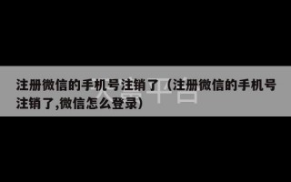 注册微信的手机号注销了（注册微信的手机号注销了,微信怎么登录）