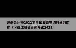 注册会计师2022年考试成绩查询时间河南省（河南注册会计师考试2021）