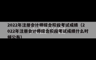 2022年注册会计师综合阶段考试成绩（2022年注册会计师综合阶段考试成绩什么时候公布）