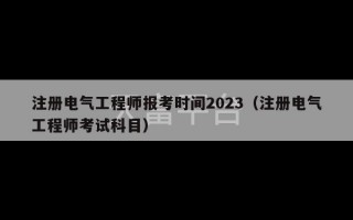 注册电气工程师报考时间2023（注册电气工程师考试科目）