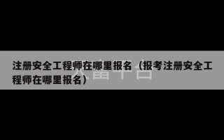 注册安全工程师在哪里报名（报考注册安全工程师在哪里报名）