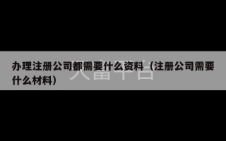 办理注册公司都需要什么资料（注册公司需要什么材料）