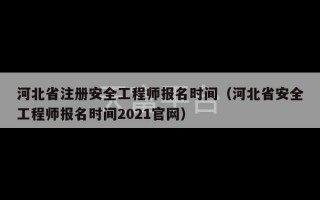 河北省注册安全工程师报名时间（河北省安全工程师报名时间2021官网）