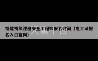 福建初级注册安全工程师报名时间（电工证报名入口官网）