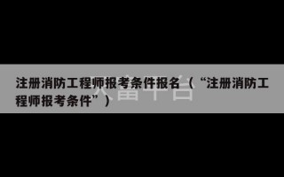 注册消防工程师报考条件报名（“注册消防工程师报考条件”）