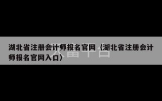 湖北省注册会计师报名官网（湖北省注册会计师报名官网入口）