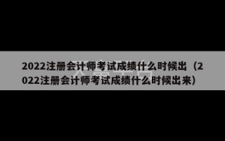 2022注册会计师考试成绩什么时候出（2022注册会计师考试成绩什么时候出来）