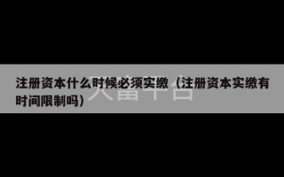 注册资本什么时候必须实缴（注册资本实缴有时间限制吗）