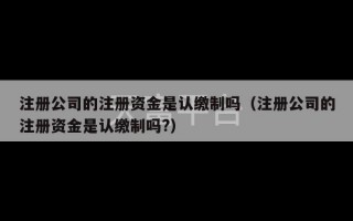 注册公司的注册资金是认缴制吗（注册公司的注册资金是认缴制吗?）