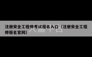 注册安全工程师考试报名入口（注册安全工程师报名官网）