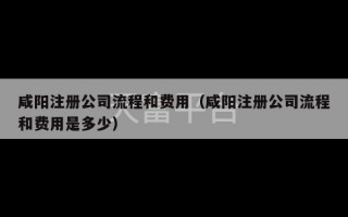 咸阳注册公司流程和费用（咸阳注册公司流程和费用是多少）